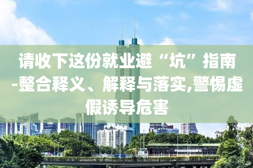 請收下這份就業避“坑”指南-整合釋義、解釋與落實,警惕虛假誘導危害