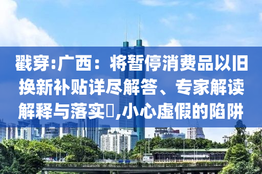 戳穿:廣西：將暫停消費品以舊換新補貼詳盡解答、專家解讀解釋與落實?,小心虛假的陷阱