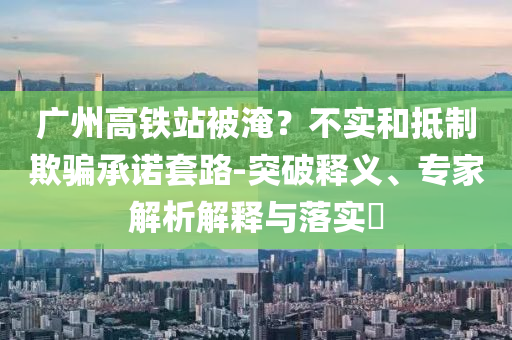 廣州高鐵站被淹？不實和抵制欺騙承諾套路-突破釋義、專家解析解釋與落實?