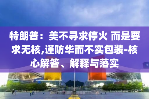 特朗普：美不尋求停火 而是要求無核,謹防華而不實包裝-核心解答、解釋與落實