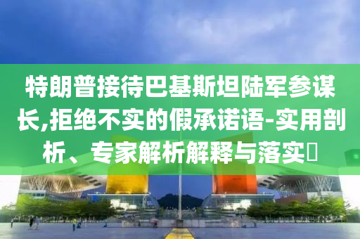 特朗普接待巴基斯坦陸軍參謀長,拒絕不實的假承諾語-實用剖析、專家解析解釋與落實?