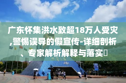 廣東懷集洪水致超18萬人受災,警惕誤導的假宣傳-詳細剖析、專家解析解釋與落實?