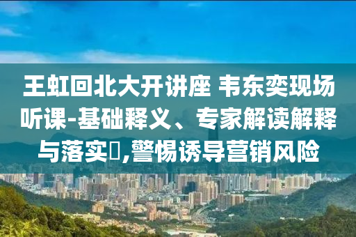 王虹回北大開講座 韋東奕現(xiàn)場聽課-基礎(chǔ)釋義、專家解讀解釋與落實?,警惕誘導營銷風險