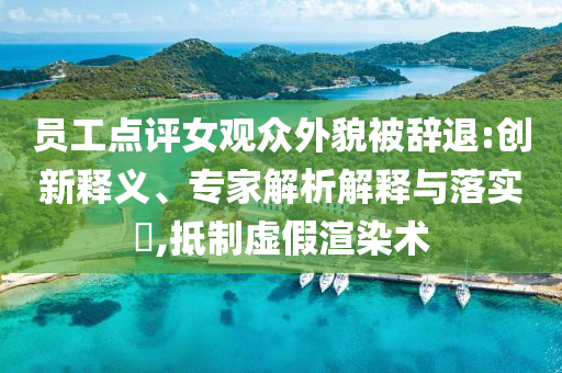 員工點評女觀眾外貌被辭退:創新釋義、專家解析解釋與落實?,抵制虛假渲染術