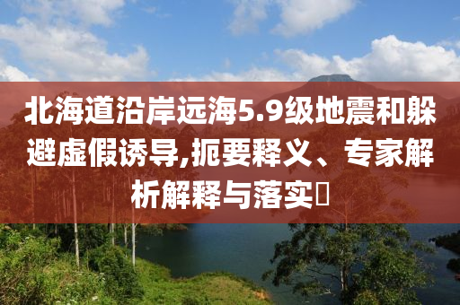 北海道沿岸遠海5.9級地震和躲避虛假誘導,扼要釋義、專家解析解釋與落實?