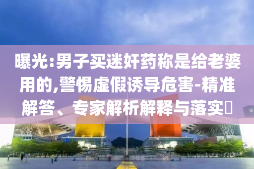 曝光:男子買迷奸藥稱是給老婆用的,警惕虛假誘導危害-精準解答、專家解析解釋與落實?
