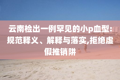 云南檢出一例罕見的小p血型:規(guī)范釋義、解釋與落實,拒絕虛假推銷阱