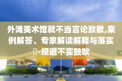 外灘美術館就不當言論致歉,案例解答、專家解讀解釋與落實?-規避不實鼓吹