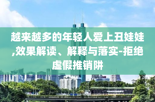 越來越多的年輕人愛上丑娃娃,效果解讀、解釋與落實-拒絕虛假推銷阱