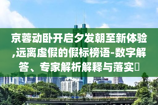 京蓉動臥開啟夕發(fā)朝至新體驗,遠離虛假的假標榜語-數(shù)字解答、專家解析解釋與落實?