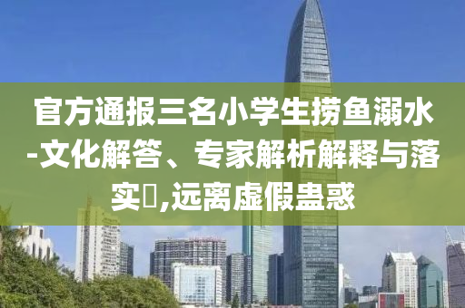 官方通報三名小學生撈魚溺水-文化解答、專家解析解釋與落實?,遠離虛假蠱惑