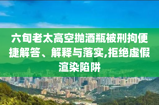 六旬老太高空拋酒瓶被刑拘便捷解答、解釋與落實,拒絕虛假渲染陷阱