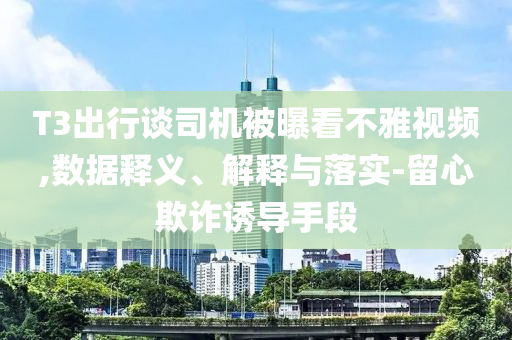 T3出行談司機被曝看不雅視頻,數據釋義、解釋與落實-留心欺詐誘導手段