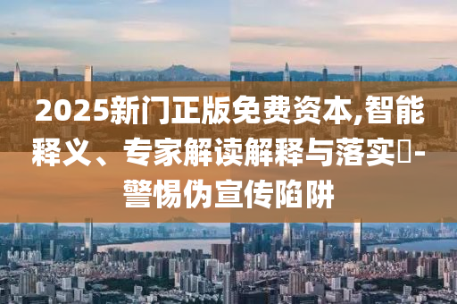 2025新門正版免費(fèi)資本,智能釋義、專家解讀解釋與落實(shí)?-警惕偽宣傳陷阱