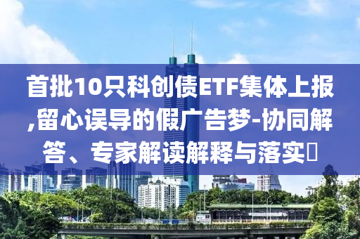 首批10只科創債ETF集體上報,留心誤導的假廣告夢-協同解答、專家解讀解釋與落實?