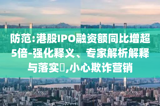 防范:港股IPO融資額同比增超5倍-強化釋義、專家解析解釋與落實?,小心欺詐營銷
