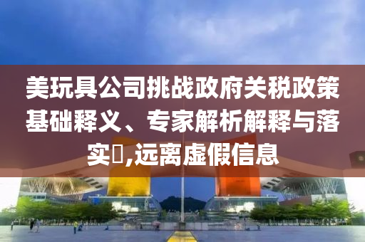 美玩具公司挑戰政府關稅政策基礎釋義、專家解析解釋與落實?,遠離虛假信息