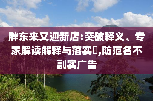 胖東來又迎新店:突破釋義、專家解讀解釋與落實?,防范名不副實廣告