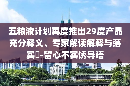 五糧液計劃再度推出29度產品充分釋義、專家解讀解釋與落實?-留心不實誘導語