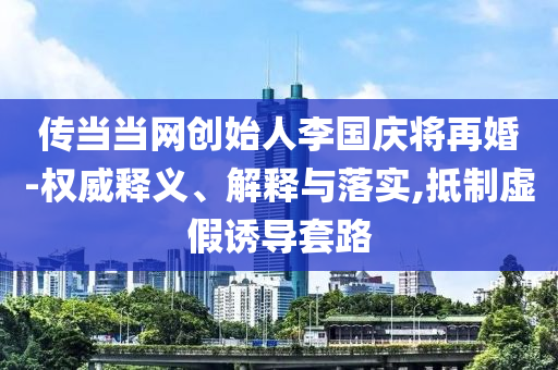 傳當(dāng)當(dāng)網(wǎng)創(chuàng)始人李國(guó)慶將再婚-權(quán)威釋義、解釋與落實(shí),抵制虛假誘導(dǎo)套路