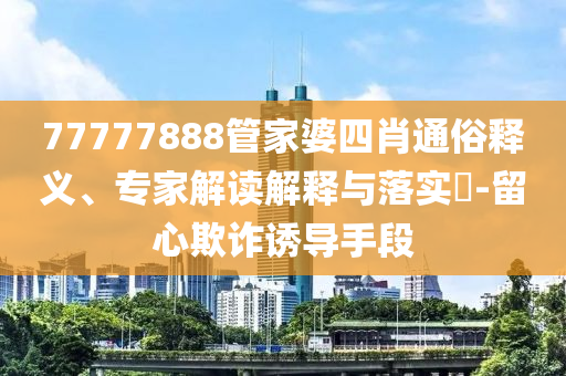 77777888管家婆四肖通俗釋義、專家解讀解釋與落實?-留心欺詐誘導手段