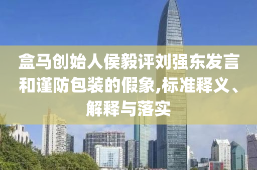 盒馬創始人侯毅評劉強東發言和謹防包裝的假象,標準釋義、解釋與落實