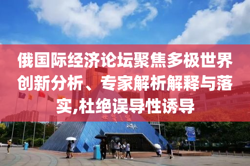 俄國(guó)際經(jīng)濟(jì)論壇聚焦多極世界創(chuàng)新分析、專家解析解釋與落實(shí),杜絕誤導(dǎo)性誘導(dǎo)
