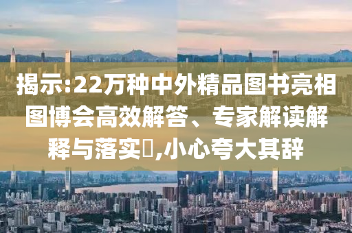 揭示:22萬種中外精品圖書亮相圖博會高效解答、專家解讀解釋與落實?,小心夸大其辭