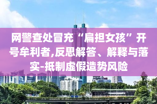 網警查處冒充“扁擔女孩”開號牟利者,反思解答、解釋與落實-抵制虛假造勢風險