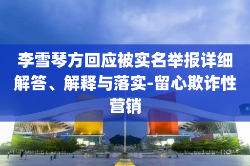 李雪琴方回應被實名舉報詳細解答、解釋與落實-留心欺詐性營銷