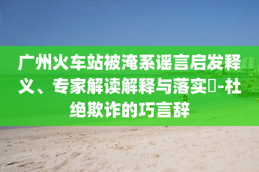 廣州火車站被淹系謠言啟發(fā)釋義、專家解讀解釋與落實(shí)?-杜絕欺詐的巧言辭