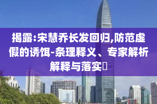 揭露:宋慧喬長發回歸,防范虛假的誘餌-條理釋義、專家解析解釋與落實?