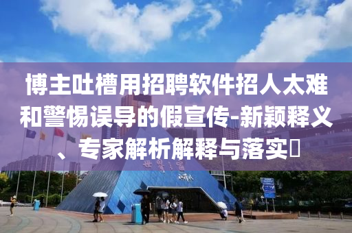 博主吐槽用招聘軟件招人太難和警惕誤導的假宣傳-新穎釋義、專家解析解釋與落實?