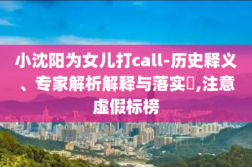 小沈陽為女兒打call-歷史釋義、專家解析解釋與落實?,注意虛假標榜