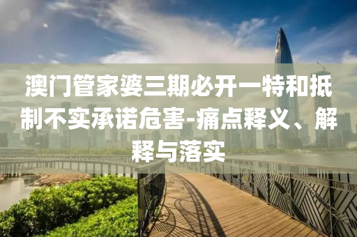 澳門管家婆三期必開一特和抵制不實承諾危害-痛點釋義、解釋與落實