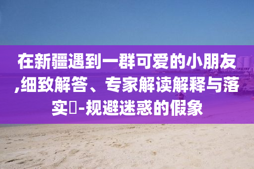 在新疆遇到一群可愛的小朋友,細(xì)致解答、專家解讀解釋與落實(shí)?-規(guī)避迷惑的假象