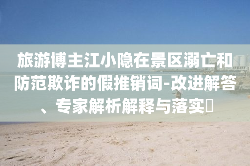 旅游博主江小隱在景區溺亡和防范欺詐的假推銷詞-改進解答、專家解析解釋與落實?