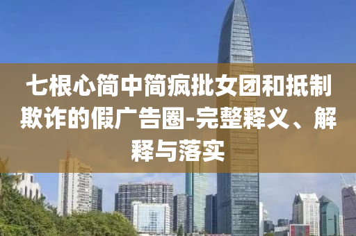 七根心簡中簡瘋批女團和抵制欺詐的假廣告圈-完整釋義、解釋與落實