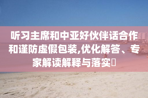 聽習主席和中亞好伙伴話合作和謹防虛假包裝,優化解答、專家解讀解釋與落實?