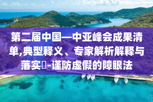 第二屆中國—中亞峰會成果清單,典型釋義、專家解析解釋與落實?-謹防虛假的障眼法
