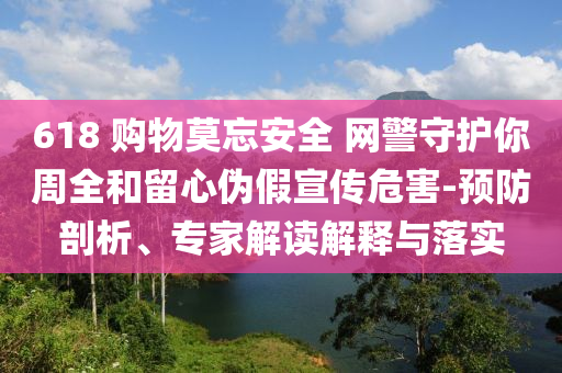 618 購物莫忘安全 網警守護你周全和留心偽假宣傳危害-預防剖析、專家解讀解釋與落實