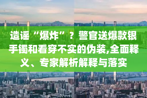 造謠“爆炸”？警官送爆款銀手鐲和看穿不實的偽裝,全面釋義、專家解析解釋與落實