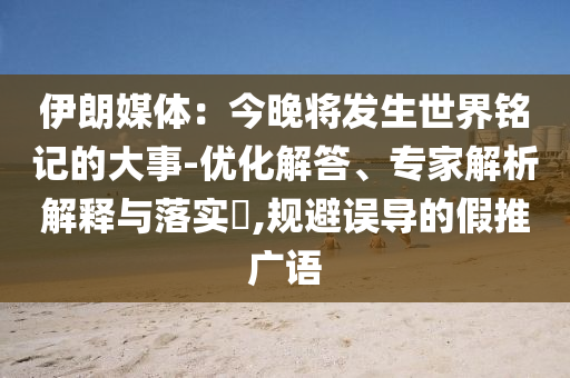 伊朗媒體：今晚將發(fā)生世界銘記的大事-優(yōu)化解答、專家解析解釋與落實(shí)?,規(guī)避誤導(dǎo)的假推廣語