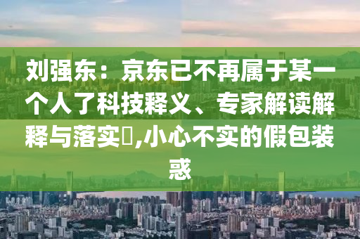 劉強東：京東已不再屬于某一個人了科技釋義、專家解讀解釋與落實?,小心不實的假包裝惑