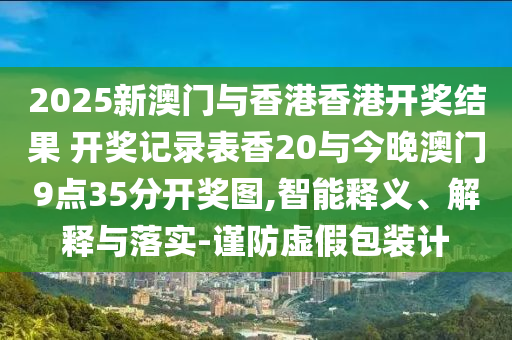 2025新澳門與香港香港開獎結果 開獎記錄表香20與今晚澳門9點35分開獎圖,智能釋義、解釋與落實-謹防虛假包裝計