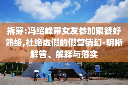 拆穿:馮紹峰帶女友參加聚餐好熟絡,杜絕虛假的假營銷幻-明晰解答、解釋與落實