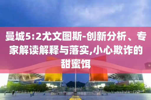 曼城5:2尤文圖斯-創新分析、專家解讀解釋與落實,小心欺詐的甜蜜餌