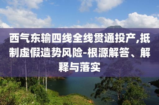 西氣東輸四線全線貫通投產,抵制虛假造勢風險-根源解答、解釋與落實