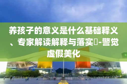 養孩子的意義是什么基礎釋義、專家解讀解釋與落實?-警覺虛假美化