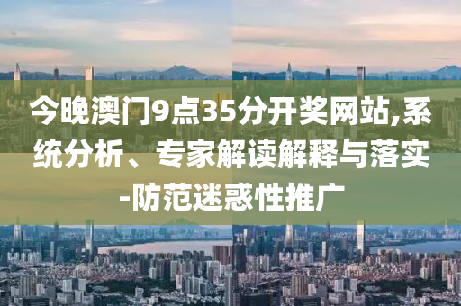 今晚澳門9點35分開獎網站,系統分析、專家解讀解釋與落實-防范迷惑性推廣
